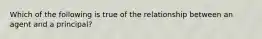 Which of the following is true of the relationship between an agent and a principal?