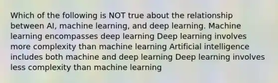 Which of the following is NOT true about the relationship between AI, machine learning, and deep learning. Machine learning encompasses deep learning Deep learning involves more complexity than machine learning Artificial intelligence includes both machine and deep learning Deep learning involves less complexity than machine learning