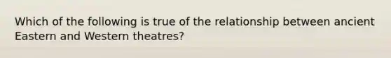 Which of the following is true of the relationship between ancient Eastern and Western theatres?