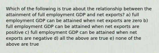 Which of the following is true about the relationship between the attainment of full employment GDP and net exports? a) full employment GDP can be attained when net exports are zero b) full employment GDP can be attained when net exports are positive c) full employment GDP can be attained when net exports are negative d) all the above are true e) none of the above are true