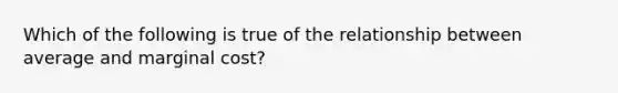 Which of the following is true of the relationship between average and marginal cost?