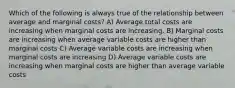 Which of the following is always true of the relationship between average and marginal costs? A) Average total costs are increasing when marginal costs are increasing. B) Marginal costs are increasing when average variable costs are higher than marginal costs C) Average variable costs are increasing when marginal costs are increasing D) Average variable costs are increasing when marginal costs are higher than average variable costs