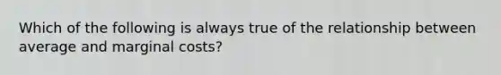 Which of the following is always true of the relationship between average and marginal costs?