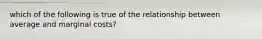 which of the following is true of the relationship between average and marginal costs?