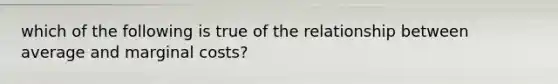 which of the following is true of the relationship between average and marginal costs?