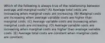 Which of the following is always true of the relationship between average and marginal costs? (A) Average total costs are increasing when marginal costs are increasing. (B) Marginal costs are increasing when average variable costs are higher than marginal costs. (C) Average variable costs are increasing when marginal costs are increasing. (D) Average variable costs are increasing when marginal costs are higher than average variable costs. (E) Average total costs are constant when marginal costs are constant.