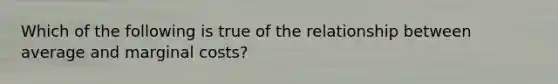 Which of the following is true of the relationship between average and marginal costs?