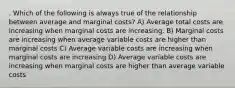 . Which of the following is always true of the relationship between average and marginal costs? A) Average total costs are increasing when marginal costs are increasing. B) Marginal costs are increasing when average variable costs are higher than marginal costs C) Average variable costs are increasing when marginal costs are increasing D) Average variable costs are increasing when marginal costs are higher than average variable costs