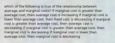 which of the following is true of the relationship between average and marginal costs? if marginal cost is greater than average cost, then average cost is increasing if marginal cost is lower than average cost, then fixed cost is decreasing if marginal cost is greater than average cost, then average cost is decreasing if marginal cost is greater than average cost, then marginal cost is decreasing if marginal cost is lower than average cost, then marginal cost is decreasing