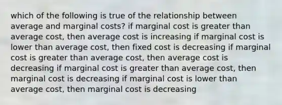 which of the following is true of the relationship between average and marginal costs? if marginal cost is greater than average cost, then average cost is increasing if marginal cost is lower than average cost, then fixed cost is decreasing if marginal cost is greater than average cost, then average cost is decreasing if marginal cost is greater than average cost, then marginal cost is decreasing if marginal cost is lower than average cost, then marginal cost is decreasing