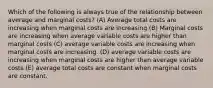 Which of the following is always true of the relationship between average and marginal costs? (A) Average total costs are increasing when marginal costs are increasing (B) Marginal costs are increasing when average variable costs are higher than marginal costs (C) average variable costs are increasing when marginal costs are increasing. (D) average variable costs are increasing when marginal costs are higher than average variable costs (E) average total costs are constant when marginal costs are constant.