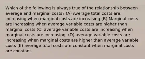 Which of the following is always true of the relationship between average and marginal costs? (A) Average total costs are increasing when marginal costs are increasing (B) Marginal costs are increasing when average variable costs are higher than marginal costs (C) average variable costs are increasing when marginal costs are increasing. (D) average variable costs are increasing when marginal costs are higher than average variable costs (E) average total costs are constant when marginal costs are constant.