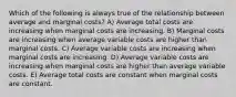 Which of the following is always true of the relationship between average and marginal costs? A) Average total costs are increasing when marginal costs are increasing. B) Marginal costs are increasing when average variable costs are higher than marginal costs. C) Average variable costs are increasing when marginal costs are increasing. D) Average variable costs are increasing when marginal costs are higher than average variable costs. E) Average total costs are constant when marginal costs are constant.