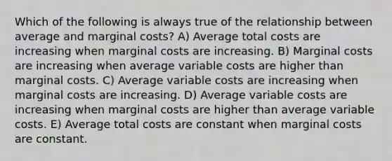 Which of the following is always true of the relationship between average and marginal costs? A) Average total costs are increasing when marginal costs are increasing. B) Marginal costs are increasing when average variable costs are higher than marginal costs. C) Average variable costs are increasing when marginal costs are increasing. D) Average variable costs are increasing when marginal costs are higher than average variable costs. E) Average total costs are constant when marginal costs are constant.