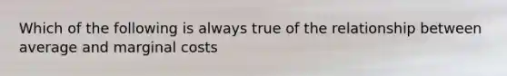 Which of the following is always true of the relationship between average and marginal costs