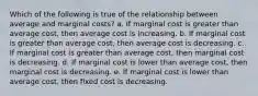 Which of the following is true of the relationship between average and marginal costs? a. If marginal cost is greater than average cost, then average cost is increasing. b. If marginal cost is greater than average cost, then average cost is decreasing. c. If marginal cost is greater than average cost, then marginal cost is decreasing. d. If marginal cost is lower than average cost, then marginal cost is decreasing. e. If marginal cost is lower than average cost, then fixed cost is decreasing.