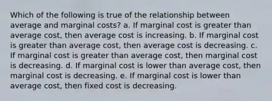 Which of the following is true of the relationship between average and marginal costs? a. If marginal cost is greater than average cost, then average cost is increasing. b. If marginal cost is greater than average cost, then average cost is decreasing. c. If marginal cost is greater than average cost, then marginal cost is decreasing. d. If marginal cost is lower than average cost, then marginal cost is decreasing. e. If marginal cost is lower than average cost, then fixed cost is decreasing.