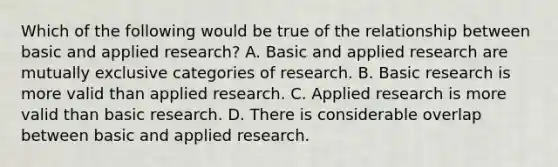 Which of the following would be true of the relationship between basic and applied research? A. Basic and applied research are mutually exclusive categories of research. B. Basic research is more valid than applied research. C. Applied research is more valid than basic research. D. There is considerable overlap between basic and applied research.