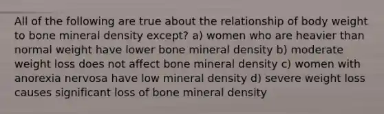 All of the following are true about the relationship of body weight to bone mineral density except? a) women who are heavier than normal weight have lower bone mineral density b) moderate weight loss does not affect bone mineral density c) women with anorexia nervosa have low mineral density d) severe weight loss causes significant loss of bone mineral density