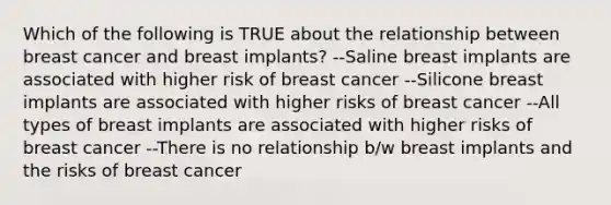 Which of the following is TRUE about the relationship between breast cancer and breast implants? --Saline breast implants are associated with higher risk of breast cancer --Silicone breast implants are associated with higher risks of breast cancer --All types of breast implants are associated with higher risks of breast cancer --There is no relationship b/w breast implants and the risks of breast cancer