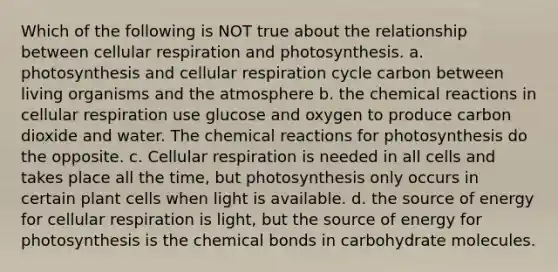 Which of the following is NOT true about the relationship between cellular respiration and photosynthesis. a. photosynthesis and cellular respiration cycle carbon between living organisms and the atmosphere b. the chemical reactions in cellular respiration use glucose and oxygen to produce carbon dioxide and water. The chemical reactions for photosynthesis do the opposite. c. Cellular respiration is needed in all cells and takes place all the time, but photosynthesis only occurs in certain plant cells when light is available. d. the source of energy for cellular respiration is light, but the source of energy for photosynthesis is the chemical bonds in carbohydrate molecules.