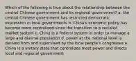 Which of the following is true about the relationship between the central Chinese government and its regional government? a. the central Chinese government has restricted democratic expression in local governments b. China's economic policy has become more centralized since the transition to a socialist market system c. China is a federal system in order to manage a large and diverse population d. power at the national level is derived from and supervised by the local people's congresses e. China is a unitary state that centralizes most power and directs local and regional government