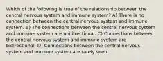 Which of the following is true of the relationship between the central nervous system and immune system? A) There is no connection between the central nervous system and immune system. B) The connections between the central nervous system and immune system are unidirectional. C) Connections between the central nervous system and immune system are bidirectional. D) Connections between the central nervous system and immune system are rarely seen.