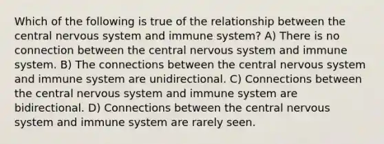 Which of the following is true of the relationship between the central nervous system and immune system? A) There is no connection between the central nervous system and immune system. B) The connections between the central nervous system and immune system are unidirectional. C) Connections between the central nervous system and immune system are bidirectional. D) Connections between the central nervous system and immune system are rarely seen.