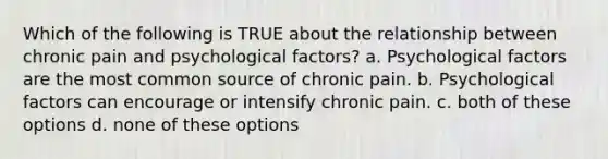 Which of the following is TRUE about the relationship between chronic pain and psychological factors? a. Psychological factors are the most common source of chronic pain. b. Psychological factors can encourage or intensify chronic pain. c. both of these options d. none of these options