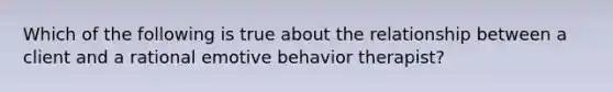 Which of the following is true about the relationship between a client and a rational emotive behavior therapist?