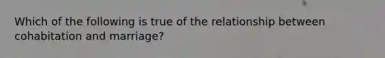 Which of the following is true of the relationship between cohabitation and marriage?