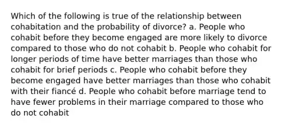 Which of the following is true of the relationship between cohabitation and the probability of divorce? a. People who cohabit before they become engaged are more likely to divorce compared to those who do not cohabit b. People who cohabit for longer periods of time have better marriages than those who cohabit for brief periods c. People who cohabit before they become engaged have better marriages than those who cohabit with their fiancé d. People who cohabit before marriage tend to have fewer problems in their marriage compared to those who do not cohabit