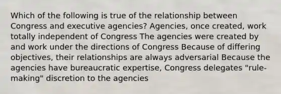 Which of the following is true of the relationship between Congress and executive agencies? Agencies, once created, work totally independent of Congress The agencies were created by and work under the directions of Congress Because of differing objectives, their relationships are always adversarial Because the agencies have bureaucratic expertise, Congress delegates "rule-making" discretion to the agencies