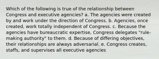 Which of the following is true of the relationship between Congress and executive agencies? a. The agencies were created by and work under the direction of Congress. b. Agencies, once created, work totally independent of Congress. c. Because the agencies have bureaucratic expertise, Congress delegates "rule-making authority" to them. d. Because of differing objectives, their relationships are always adversarial. e. Congress creates, staffs, and supervises all executive agencies