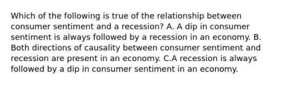 Which of the following is true of the relationship between consumer sentiment and a​ recession? A. A dip in consumer sentiment is always followed by a recession in an economy. B. Both directions of causality between consumer sentiment and recession are present in an economy. C.A recession is always followed by a dip in consumer sentiment in an economy.