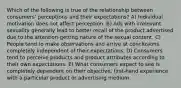 Which of the following is true of the relationship between consumers' perceptions and their expectations? A) Individual motivation does not affect perception. B) Ads with irrelevant sexuality generally lead to better recall of the product advertised due to the attention-getting nature of the sexual content. C) People tend to make observations and arrive at conclusions completely independent of their expectations. D) Consumers tend to perceive products and product attributes according to their own expectations. E) What consumers expect to see is completely dependent on their objective, first-hand experience with a particular product or advertising medium.