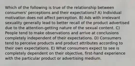 Which of the following is true of the relationship between consumers' perceptions and their expectations? A) Individual motivation does not affect perception. B) Ads with irrelevant sexuality generally lead to better recall of the product advertised due to the attention-getting nature of the sexual content. C) People tend to make observations and arrive at conclusions completely independent of their expectations. D) Consumers tend to perceive products and product attributes according to their own expectations. E) What consumers expect to see is completely dependent on their objective, first-hand experience with the particular product or advertising medium.