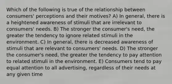 Which of the following is true of the relationship between consumers' perceptions and their motives? A) In general, there is a heightened awareness of stimuli that are irrelevant to consumers' needs. B) The stronger the consumer's need, the greater the tendency to ignore related stimuli in the environment. C) In general, there is decreased awareness of stimuli that are relevant to consumers' needs. D) The stronger the consumer's need, the greater the tendency to pay attention to related stimuli in the environment. E) Consumers tend to pay equal attention to all advertising, regardless of their needs at any given time