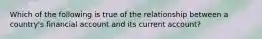 Which of the following is true of the relationship between a​ country's financial account and its current​ account?