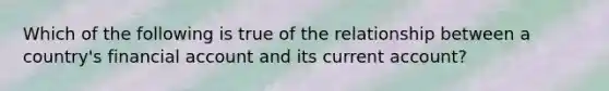 Which of the following is true of the relationship between a​ country's financial account and its current​ account?