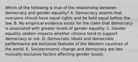 Which of the following is true of the relationship between democracy and gender equality? A. Democracy asserts that everyone should have equal rights and be held equal before the law. B. No empirical evidence exists for the claim that democracy is associated with greater levels of gender equality. C. Gender equality seldom impacts whether citizens tend to support democracy or not. D. Democratic ideals and democratic performance are exclusive features of the Western countries of the world. E. Socioeconomic change and democracy are two mutually-exclusive factors affecting gender issues.