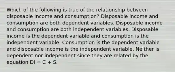 Which of the following is true of the relationship between disposable income and consumption? Disposable income and consumption are both dependent variables. Disposable income and consumption are both independent variables. Disposable income is the dependent variable and consumption is the independent variable. Consumption is the dependent variable and disposable income is the independent variable. Neither is dependent nor independent since they are related by the equation DI = C + S.