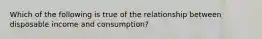 Which of the following is true of the relationship between disposable income and consumption?