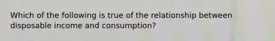 Which of the following is true of the relationship between disposable income and consumption?