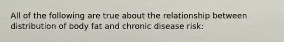 All of the following are true about the relationship between distribution of body fat and chronic disease risk: