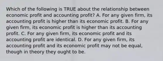 Which of the following is TRUE about the relationship between economic profit and accounting profit? A. For any given firm, its accounting profit is higher than its economic profit. B. For any given firm, its economic profit is higher than its accounting profit. C. For any given firm, its economic profit and its accounting profit are identical. D. For any given firm, its accounting profit and its economic profit may not be equal, though in theory they ought to be.