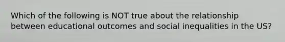 Which of the following is NOT true about the relationship between educational outcomes and social inequalities in the US?