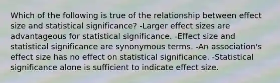 Which of the following is true of the relationship between effect size and statistical significance? -Larger effect sizes are advantageous for statistical significance. -Effect size and statistical significance are synonymous terms. -An association's effect size has no effect on statistical significance. -Statistical significance alone is sufficient to indicate effect size.