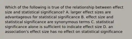 Which of the following is true of the relationship between effect size and statistical significance? A. larger effect sizes are advantageous for statistical significance B. effect size and statistical significance are synonymous terms C. statistical significance alone is sufficient to indicate effect size D. an association's effect size has no effect on statistical significance