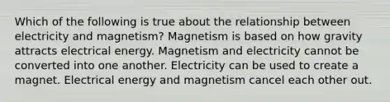 Which of the following is true about the relationship between electricity and magnetism? Magnetism is based on how gravity attracts electrical energy. Magnetism and electricity cannot be converted into one another. Electricity can be used to create a magnet. Electrical energy and magnetism cancel each other out.